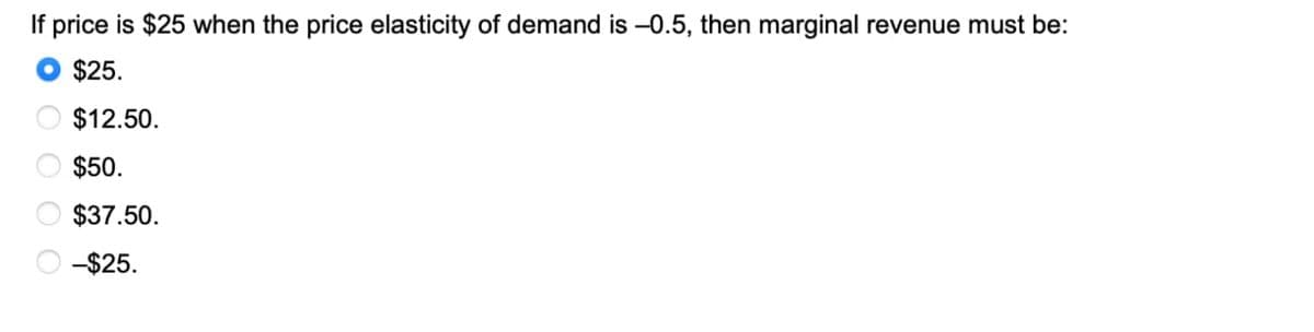 If price is $25 when the price elasticity of demand is -0.5, then marginal revenue must be:
$25.
$12.50.
$50.
$37.50.
-$25.