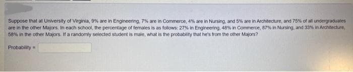 Suppose that at University of Virginia, 9% are in Engineering, 7% are in Commerce, 4% are in Nursing, and 5% are in Architecture, and 75% of all undergraduates
are in the other Majors. In each school, the percentage of females is as follows: 27% in Engineering, 48% in Commerce, 87% in Nursing, and 33% in Architecture,
58% in the other Majors. If a randomly selected student is male, what is the probability that he's from the other Majors?
Probability=