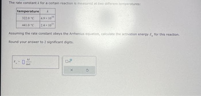 The rate constant for a certain reaction is measured at two different temperatures:
temperature k
322.0 °C
4.9 × 10¹0
2.4×10¹¹
Assuming the rate constant obeys the Arrhenius equation, calculate the activation energy E, for this reaction.
Round your answer to 2 significant digits.
441.0 °C
0
mol
0.9
X