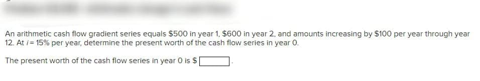 An arithmetic cash flow gradient series equals $500 in year 1, $600 in year 2, and amounts increasing by $100 per year through year
12. At i= 15% per year, determine the present worth of the cash flow series in year 0.
The present worth of the cash flow series in year O is $