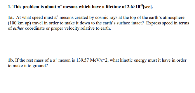 1. This problem is about ¹ mesons which have a lifetime of 2.6×10-8[sec].
1a. At what speed must mesons created by cosmic rays at the top of the earth's atmosphere
(100 km up) travel in order to make it down to the earth's surface intact? Express speed in terms
of either coordinate or proper velocity relative to earth.
1b. If the rest mass of a meson is 139.57 MeV/c^2, what kinetic energy must it have in order
to make it to ground?
