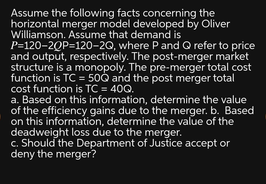 Assume the following facts concerning the
horizontal merger model developed by Oliver
Williamson. Assume that demand is
P=120-2QP=120-2Q, where P and Q refer to price
and output, respectively. The post-merger market
structure is a monopoly. The pre-merger total cost
function is TC = 50Q and the post merger total
cost function is TC = 40Q.
a. Based on this information, determine the value
of the efficiency gains due to the merger. b. Based
on this information, determine the value of the
deadweight loss due to the merger.
c. Should the Department of Justice accept or
deny the merger?
