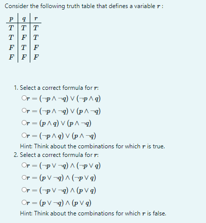 Consider the following truth table that defines a variable r:
P
T
9
T|T|T
TFT
FTF
FFF
1. Select a correct formula for r:
Or = (-p^-q) V (-p^q)
Or = (-p^g) V (p^-q)
Or = (p^q) v (p^¬q)
Or = (p^g) V (p^¬q)
Hint: Think about the combinations for which is true.
2. Select a correct formula for r:
Or = (PV¬g) ^ (pVg)
Or = (pV¬q) ^ (PV q)
Or = (pVg) ^ (pv q)
Or = (pV¬q) ^ (pv q)
Hint: Think about the combinations for which is false.