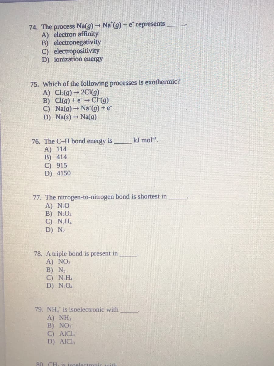 74. The process Na(g) Na (g) +e represents
A) electron affinity
B) electronegativity
C) electropositivity
D) ionization energy
75. Which of the following processes is exothermic?
A) Cla(g)- 2Cl(g)
B) CI(g) +e-Cl (g)
C) Na(g)→ Na G) + e
D) Na(s) Na(g)
kJ mol.
76. The C-H bond energy is
А) 114
B) 414
C) 915
D) 4150
77. The nitrogen-to-nitrogen bond is shortest in
A) N20
B) NO4
C) N,H,
D) N2
78. A triple bond is present in
A) NO2
В) N
C) NH
D) NO.
79. NH, is isoelectronic with
A) NH
B) NO,
C) AICL
D) AICI,
80 CH, is isoel
ith
