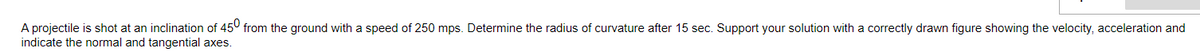 A projectile is shot at an inclination of 45° from the ground with a speed of 250 mps. Determine the radius of curvature after 15 sec. Support your solution with a correctly drawn figure showing the velocity, acceleration and
indicate the normal and tangential axes.
