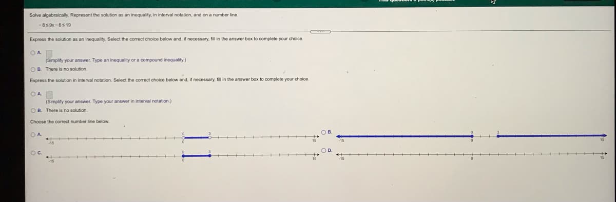 Solve algebraically. Represent the solution as an inequality, in interval notation, and on a number line.
-8S 9x -8S 19
Express the solution as an inequality. Select the correct choice below and, if necessary, fill in the answer box to complete your choice.
OAD
(Simplify your answer. Type an inequality or a compound inequality.)
O B. There is no solution.
Express the solution in interval notation. Select the correct choice below and, if necessary, fill in the answer box to complete your choice.
OAD
(Simplify your answer. Type your answer in interval notation.)
O B. There is no solution.
Choose the correct number line below.
O A
Oc.
