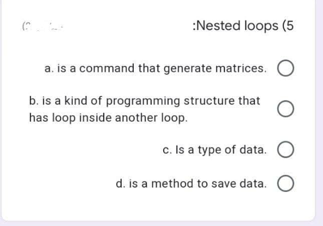 :Nested loops (5
a. is a command that generate matrices.
b. is a kind of programming structure that
has loop inside another loop.
c. Is a type of data. O
d. is a method to save data.
