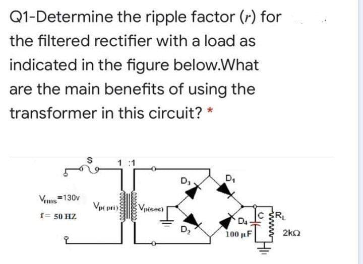 Q1-Determine the ripple factor (r) for
the filtered rectifier with a load as
indicated in the figure below.What
are the main benefits of using the
transformer in this circuit? *
1 :1
D,
Vims=130v
Vpi pri
VpMsec)
f= 50 HZ
RL
D4
100 µF
D2
2kO
