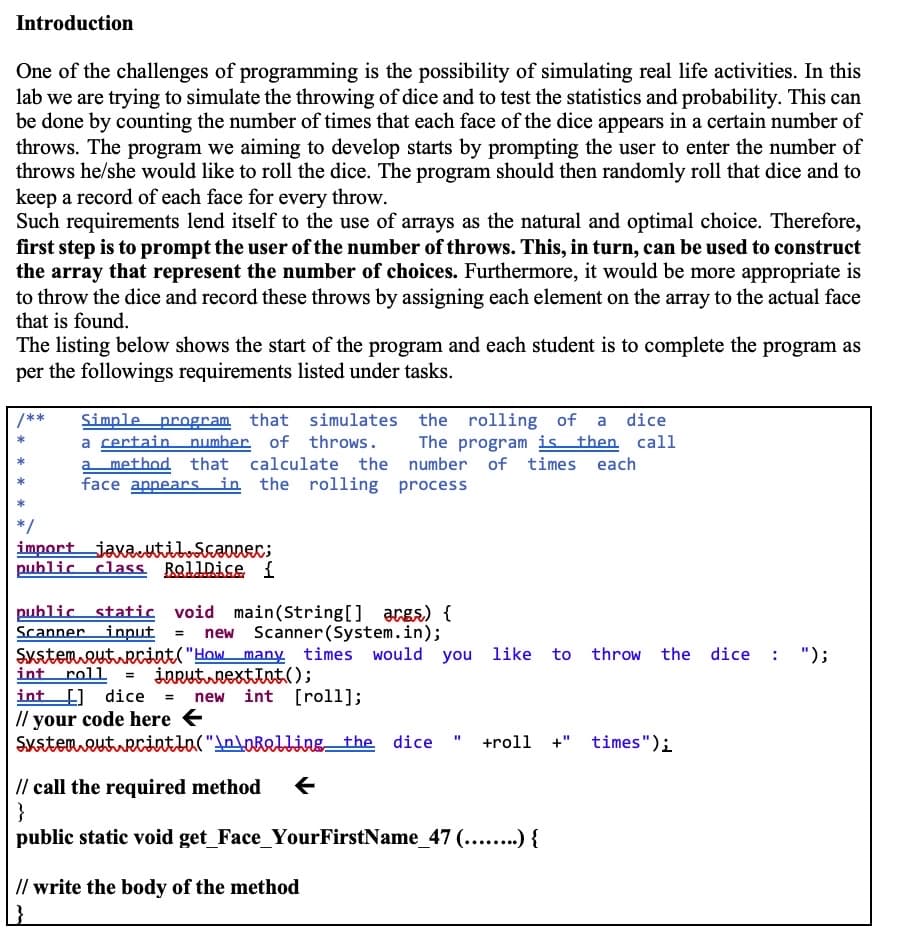 Introduction
One of the challenges of programming is the possibility of simulating real life activities. In this
lab we are trying to simulate the throwing of dice and to test the statistics and probability. This can
be done by counting the number of times that each face of the dice appears in a certain number of
throws. The program we aiming to develop starts by prompting the user to enter the number of
throws he/she would like to roll the dice. The program should then randomly roll that dice and to
keep a record of each face for every throw.
Such requirements lend itself to the use of arrays as the natural and optimal choice. Therefore,
first step is to prompt the user of the number of throws. This, in turn, can be used to construct
the array that represent the number of choices. Furthermore, it would be more appropriate is
to throw the dice and record these throws by assigning each element on the array to the actual face
that is found.
The listing below shows the start of the program and each student is to complete the program as
per the followings requirements listed under tasks.
Simple program that simulates the rolling of a dice
a certain number. of throws.
a method that calculate the number of times each
face appearsin the rolling process
/**
The program is then call
*/
import jaxa Scaonec;
public class RallDice {
public static void main(String[] acgs) {
Scanner input = new Scanner (System.in);
Systemeuturcint("How many times would you like
int roll
int ] dice = new int [roll];
// your code here
Sxstemeutuecintla("AntoBelling_the
to throw the dice
");
inruturextint();
+roll
+" times");
// call the required method
}
public static void get_Face_YourFirstName_47 (....) {
// write the body of the method

