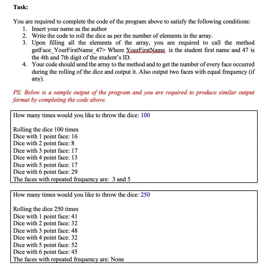 Task:
You are required to complete the code of the program above to satisfy the following conditions:
1. Insert your name as the author
2. Write the code to roll the dice as per the number of elements in the array.
3. Upon filling all the elements of the array, you are required to call the method
getFace_YourFirstName_47> Where YourEirstName is the student first name and 47 is
the 4th and 7th digit of the student's ID.
4. Your code should send the array to the method and to get the number ofevery face occurred
during the rolling of the dice and output it. Also output two faces with equal frequency (if
any).
PS: Below is a sample output of the program and you are required to produce similar output
format by completing the code above.
How many times would you like to throw the dice: 100
Rolling the dice 100 times
Dice with 1 point face: 16
Dice with 2 point face: 8
Dice with 3 point face: 17
Dice with 4 point face: 13
Dice with 5 point face: 17
Dice with 6 point face: 29
The faces with repeated frequency are: 3 and 5
How many times would you like to throw the dice: 250
Rolling the dice 250 times
Dice with 1 point face: 41
Dice with 2 point face: 32
Dice with 3 point face: 48
Dice with 4 point face: 32
Dice with 5 point face: 52
Dice with 6 point face: 45
The faces with repeated frequency are: None
