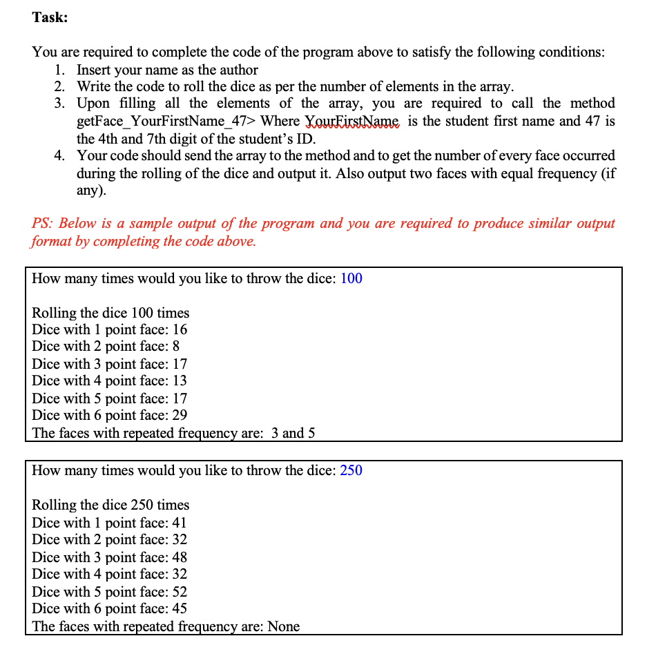 Task:
You are required to complete the code of the program above to satisfy the following conditions:
1. Insert your name as the author
2. Write the code to roll the dice as per the number of elements in the array.
3. Upon filling all the elements of the array, you are required to call the method
getFace_YourFirstName_47> Where YourEirstName is the student first name and 47 is
the 4th and 7th digit of the student's ID.
4. Your code should send the array to the method and to get the number ofevery face occurred
during the rolling of the dice and output it. Also output two faces with equal frequency (if
any).
PS: Below is a sample output of the program and you are required to produce similar output
format by completing the code above.
How many times would you like to throw the dice: 100
Rolling the dice 100 times
Dice with 1 point face: 16
Dice with 2 point face: 8
Dice with 3 point face: 17
Dice with 4 point face: 13
Dice with 5 point face: 17
Dice with 6 point face: 29
The faces with repeated frequency are: 3 and 5
How many times would you like to throw the dice: 250
Rolling the dice 250 times
Dice with 1 point face: 41
Dice with 2 point face: 32
Dice with 3 point face: 48
Dice with 4 point face: 32
Dice with 5 point face: 52
Dice with 6 point face: 45
The faces with repeated frequency are: None
