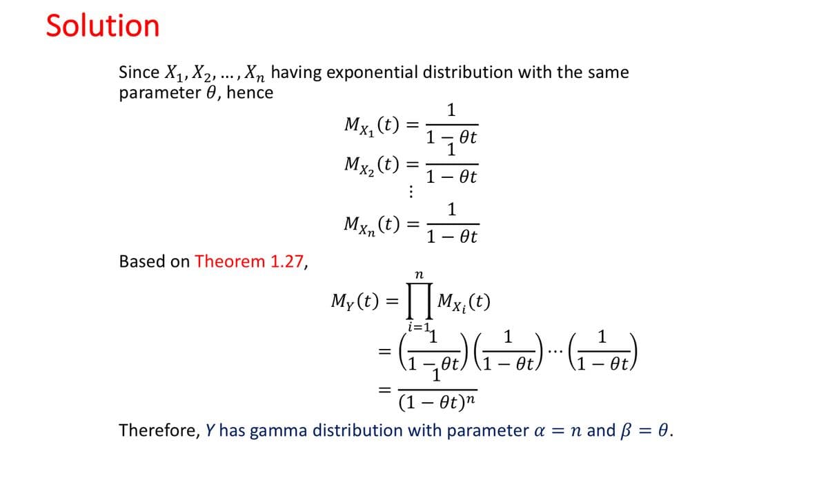 Solution
Since X1, X2, .,Xn having exponential distribution with the same
parameter 0, hence
1
Mx, (t)
Ot
1
Mx, (t)
1 — Өt
1
Mx, (t)
1 – Ot
Based on Theorem 1.27,
n
My(t) = | | Mx;(t)
i=1
Ot,
Ot
Ot
(1 – Ot)n
Therefore, Y has gamma distribution with parameter a = n and ß = 0.
