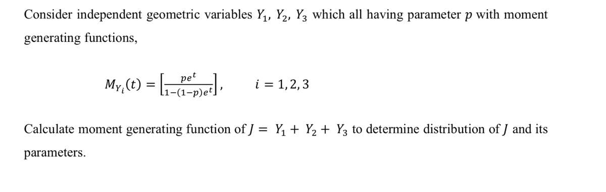 Consider independent geometric variables Y,, Y2, Y3 which all having parameter p with moment
generating functions,
pet
My, (t) = [;-:
i = 1,2,3
Calculate moment generating function of J = Y, + Y2 + Y3 to determine distribution of J and its
parameters.
