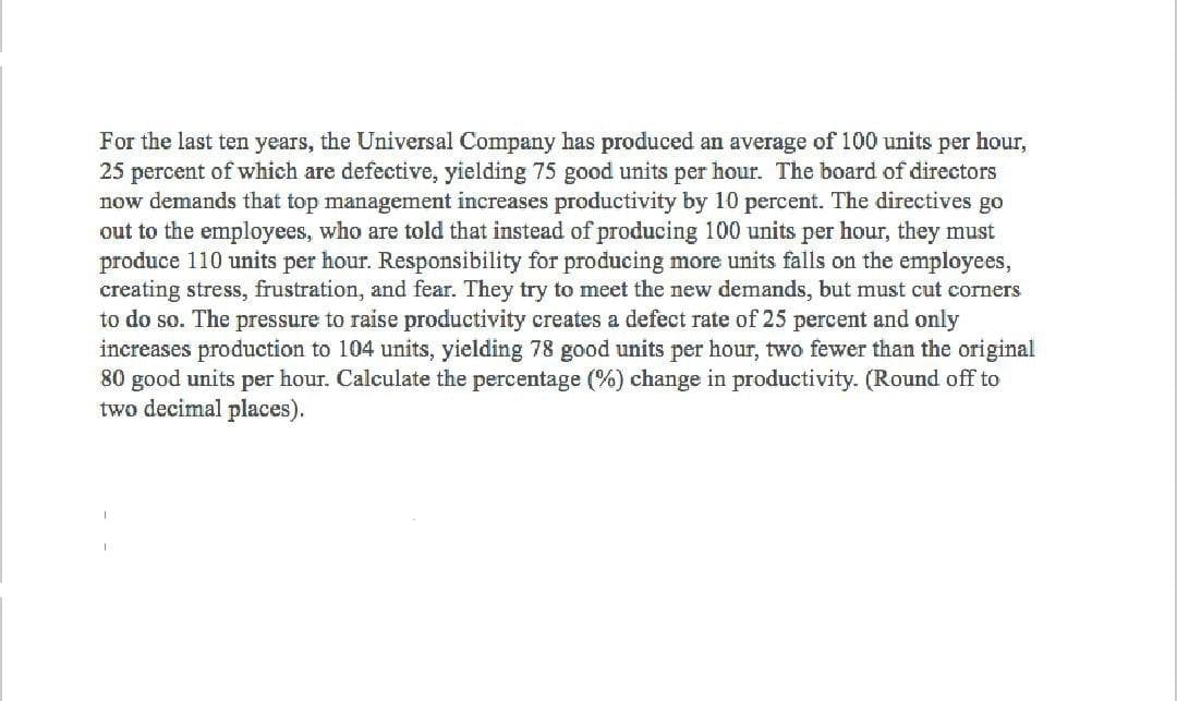 For the last ten years, the Universal Company has produced an average of 100 units per hour,
25 percent of which are defective, yielding 75 good units per hour. The board of directors
now demands that top management increases productivity by 10 percent. The directives go
out to the employees, who are told that instead of producing 100 units per hour, they must
produce 110 units per hour. Responsibility for producing more units falls on the employees,
creating stress, frustration, and fear. They try to meet the new demands, but must cut corners
to do so. The pressure to raise productivity creates a defect rate of 25 percent and only
increases production to 104 units, yielding 78 good units per hour, two fewer than the original
80 good units per hour. Calculate the percentage (%) change in productivity. (Round off to
two decimal places).
