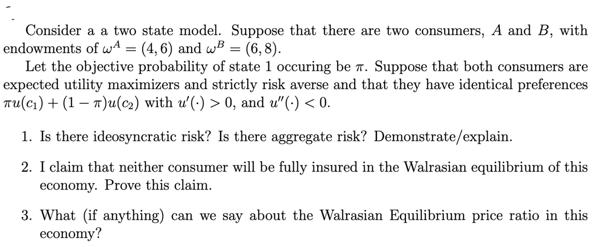 Consider a a two state model. Suppose that there are two consumers, A and B, with
endowments of wA = (4, 6) and wB = (6,8).
Let the objective probability of state 1 occuring be r. Suppose that both consumers are
expected utility maximizers and strictly risk averse and that they have identical preferences
TU(C1)+ (1 – 1)u(c2) with u'(-) > 0, and u"(·) < 0.
1. Is there ideosyncratic risk? Is there aggregate risk? Demonstrate/explain.
2. I claim that neither consumer will be fully insured in the Walrasian equilibrium of this
economy. Prove this claim.
3. What (if anything) can we say about the Walrasian Equilibrium price ratio in this
economy?
