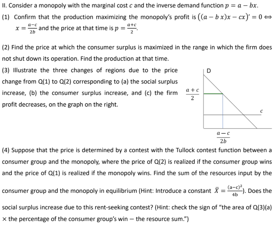 II. Consider a monopoly with the marginal cost c and the inverse demand function p = a – bx.
(1) Confirm that the production maximizing the monopoly's profit is ((a – b x)x – cx)' = 0 →
x = and the price at that time is p ="
а-с
a+c
2b
(2) Find the price at which the consumer surplus is maximized in the range in which the firm does
not shut down its operation. Find the production at that time.
(3) Illustrate the three changes of regions due to the price
D
change from Q(1) to Q(2) corresponding to (a) the social surplus
a + c
increase, (b) the consumer surplus increase, and (c) the firm
profit decreases, on the graph on the right.
а—с
2b
(4) Suppose that the price is determined by a contest with the Tullock contest function between a
consumer group and the monopoly, where the price of Q(2) is realized if the consumer group wins
and the price of Q(1) is realized if the monopoly wins. Find the sum of the resources input by the
consumer group and the monopoly in equilibrium (Hint: Introduce a constant X = )
), Does the
4b
social surplus increase due to this rent-seeking contest? (Hint: check the sign of "the area of Q(3)(a)
x the percentage of the consumer group's win – the resource sum.")
2.
