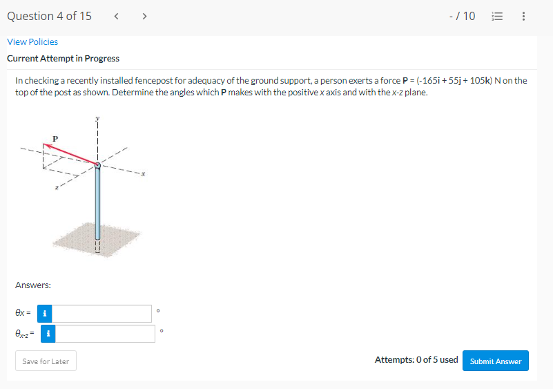 Question 4 of 15
View Policies
Current Attempt in Progress
In checking a recently installed fencepost for adequacy of the ground support, a person exerts a force P = (-165i+55j + 105k) N on the
top of the post as shown. Determine the angles which P makes with the positive x axis and with the x-z plane.
Answers:
ex =
ex-z =
i
i
Save for Later
O
- / 10
0
Attempts: 0 of 5 used Submit Answer