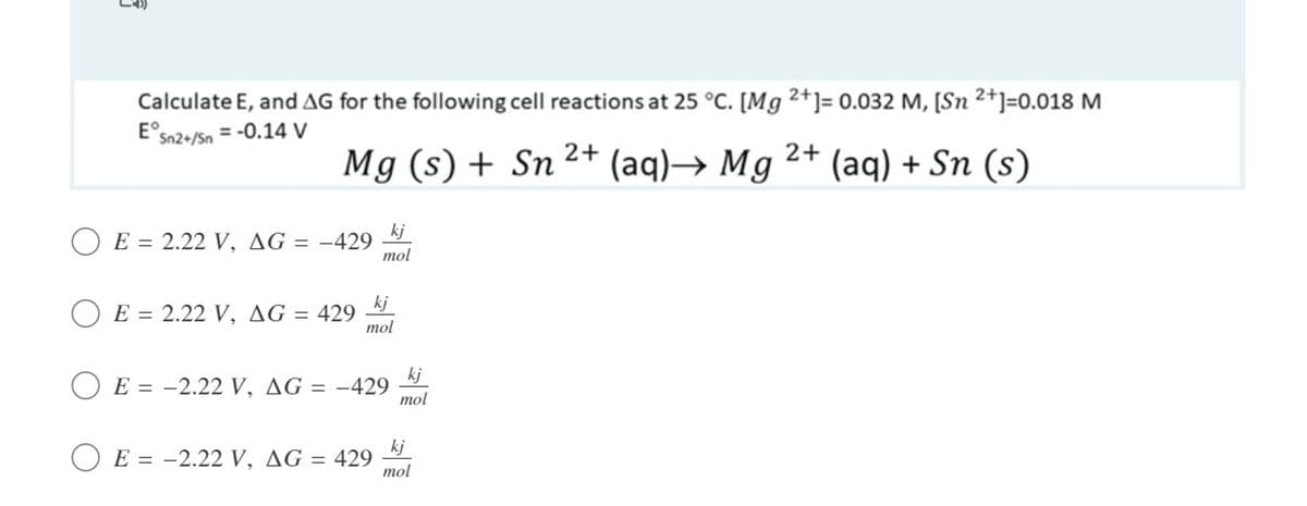 Calculate E, and AG for the following cell reactions at 25 °C. [Mg 2+]= 0.032 M, [Sn 2+]=0.018 M
E°sn2+/Sn = -0.14 V
Mg (s) +
Sn 2+ (aq)→ Mg 2+ (aq) + Sn (s)
kj
O E = 2.22 V, AG = -429
mol
kj
E = 2.22 V, AG = 429
mol
kj
O E = -2.22 V, AG = –429
mol
kj
E = -2.22 V, AG = 429
%3D
mol
