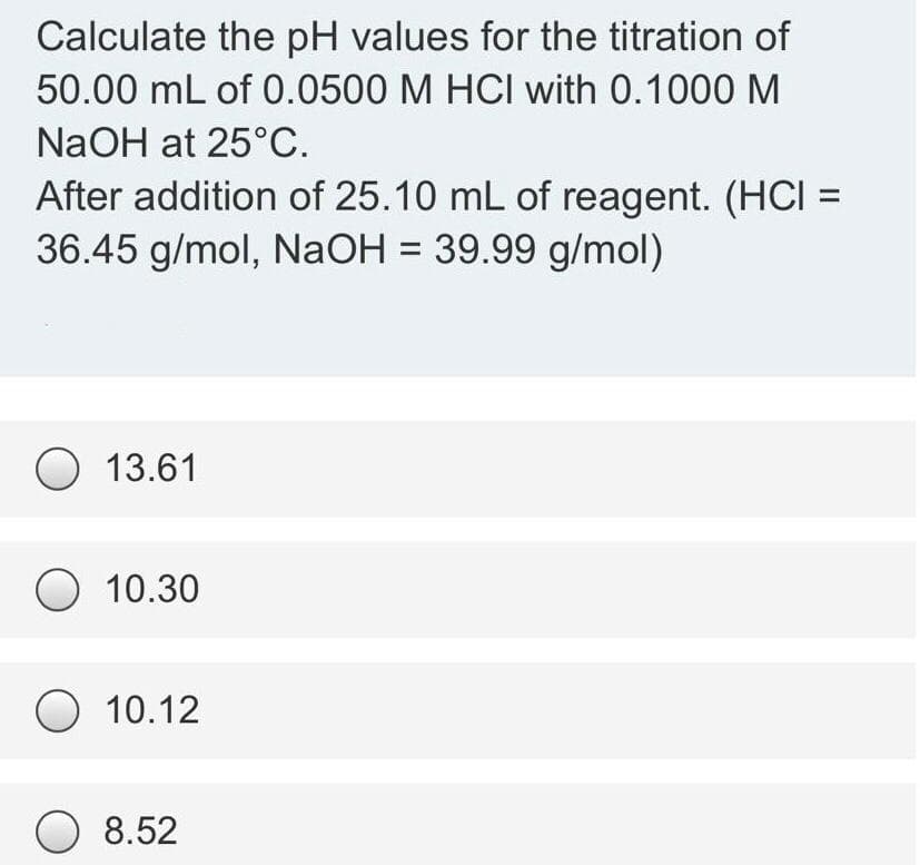 Calculate the pH values for the titration of
50.00 mL of 0.0500 M HCI with 0.1000 M
NaOH at 25°C.
After addition of 25.10 mL of reagent. (HCI =
36.45 g/mol, NaOH = 39.99 g/mol)
O 13.61
O 10.30
O 10.12
O 8.52
