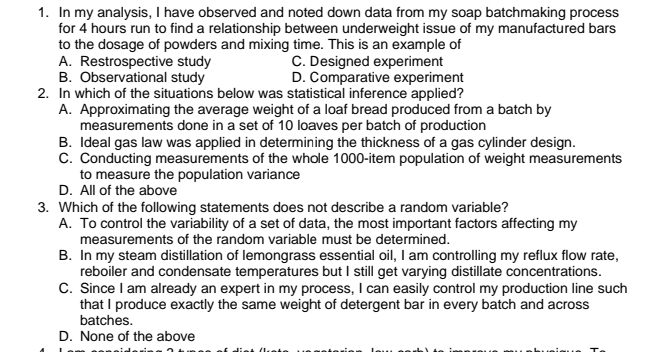 1. In my analysis, I have observed and noted down data from my soap batchmaking process
for 4 hours run to find a relationship between underweight issue of my manufactured bars
to the dosage of powders and mixing time. This is an example of
A. Restrospective study
B. Observational study
2. In which of the situations below was statistical inference applied?
A. Approximating the average weight of a loaf bread produced from a batch by
measurements done in a set of 10 loaves per batch of production
B. Ideal gas law was applied in determining the thickness of a gas cylinder design.
C. Conducting measurements of the whole 1000-item population of weight measurements
to measure the population variance
C. Designed experiment
D. Comparative experiment
D. All of the above
3. Which of the following statements does not describe a random variable?
A. To control the variability of a set of data, the most important factors affecting my
measurements of the random variable must be determined.
B. In my steam distillation of lemongrass essential oil, I am controlling my reflux flow rate,
reboiler and condensate temperatures but I still get varying distillate concentrations.
C. Since I am already an expert in my process, I can easily control my production line such
that I produce exactly the same weight of detergent bar in every batch and across
batches.
D. None of the above
