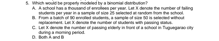 5. Which would be properly modeled by a binomial distribution?
A. A school has a thousand of enrollees per year. Let X denote the number of failing
students per year in a sample of size 25 selected at random from the school.
B. From a batch of 90 enrolled students, a sample of size 50 is selected without
replacement. Let X denote the number of students with passing status.
C. Let X denote the number of passing elderly in front of a school in Tuguegarao city
during a morning period.
D. Both A and B
