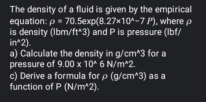 The density of a fluid is given by the empirical
equation: p = 70.5exp(8.27×10^-7 P), where p
is density (Ibm/ft^3) and P is pressure (Ibf/
in^2).
a) Calculate the density in g/cm^3 for a
pressure of 9.00 x 10^ 6 N/m^2.
c) Derive a formula for p (g/cm^3) as a
function of P (N/m^2).
