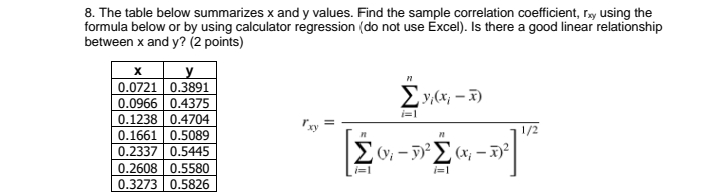 8. The table below summarizes x and y values. Find the sample correlation coefficient, ray using the
formula below or by using calculator regression (do not use Excel). Is there a good linear relationship
between x and y? (2 points)
y
0.0721 0.3891
Ey,(x; – x)
0.0966 0.4375
i=1
0.1238 0.4704
0.1661 0.5089
1/2
0.2337 0.5445
0.2608 0.5580
i=1
i=1
0.3273 0.5826
