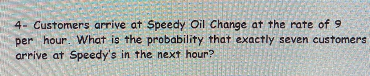4- Customers arrive at Speedy Oil Change at the rate of 9
per hour. What is the probability that exactly seven customers
arrive at Speedy's in the next hour?
