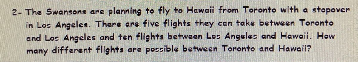 2- The Swansons are planning to fly to Hawaii from Toronto with a stopover
in Los Angeles. There are five flights they can take between Toronto
and Los Angeles and ten flights between Los Angeles and Hawaii. How
many different flights are possible between Toronto and Hawaii?
