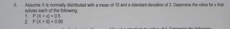 II.
Assume X is nomally distributed with a mean of 10 and a standard deviation of 2. Determine the value for x that
solves each of the following:
1. P(X>x) = 0.5
2. P(X > 9) = 0.95
Dotormino tho followinn
