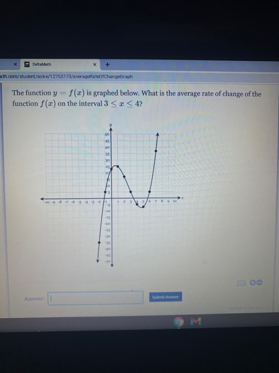 e DeltaMath
ath.com/student/sove/12753773/averageRateOfChangeGraph
The function y =
f (x) is graphed below. What is the average rate of change of the
on the interval 3 <x < 4?
function f (x)
50
45
40
35
30
25
20
15
to
-6 -5 -4 -3 -2
-5
1 2 3 4 5/6 7 8 9 10
-10 -9 -8 -7
-10
-15
-20
-25
-30
-35
-40
-45
-50
Submit Answer
Answer:
attempt 2 out of 2
