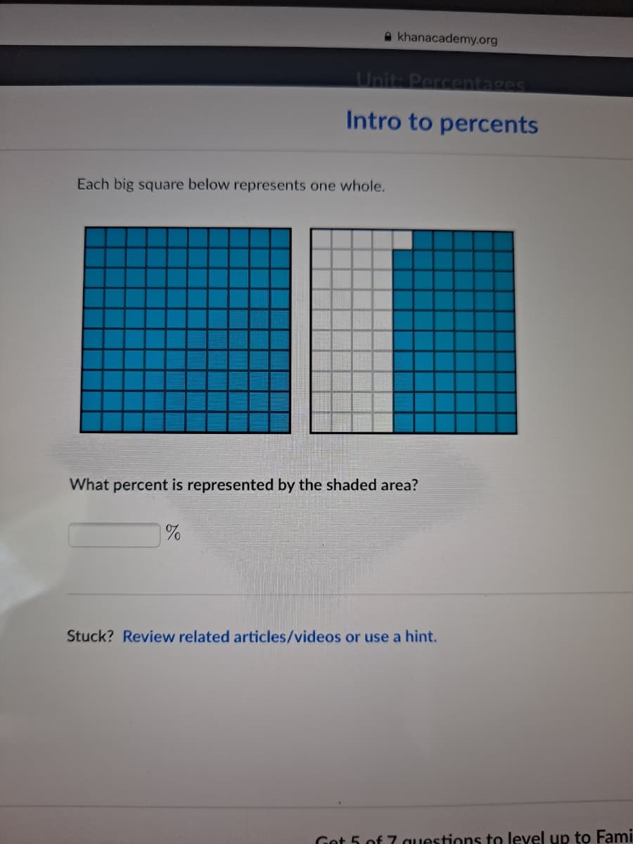 A khanacademy.org
Unit: Percentages
Intro to percents
Each big square below represents one whole.
What percent is represented by the shaded area?
%
Stuck? Review related articles/videos or use a hint.
Get 5 of 7 questions to level up to Fami
