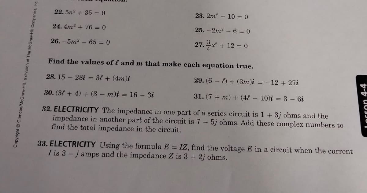 22. 5n2 + 35 = 0
23. 2m2 + 10 = 0
24.4m2 + 76 = 0
25. -2m2 -6 = 0
26. -5m2 – 65 = 0
27. x + 12 = 0
Find the values of l and m that make each equation true.
28. 15 - 28i = 3l + (4m)i
29. (6 - e) + (3m)i = –12 + 27i
30. (3l + 4) + (3 - m)i = 16 - 3i
31. (7 + m) + (4l - 10)i = 3 - 6i
32. ELECTRICITY The impedance in one part of a series circuit is 1 + 3j ohms and the
impedance in another part of the circuit is 7- 5j ohms. Add these complex numbers to
find the total impedance in the circuit.
33. ELECTRICITY Using the formula E =
I is 3 - j amps and the impedance Z is 3 + 2j ohms.
IZ, find the voltage E in a circuit when the current
Copyright Glencoe/McGraw-Hill, a division of The McGraw-Hill Companies, Inc.
LOFson 4-4
