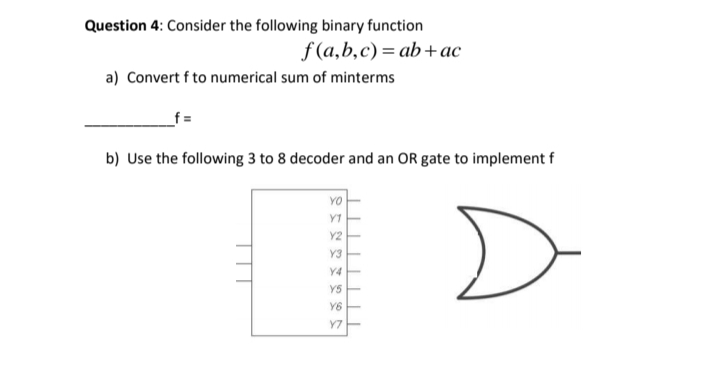 Question 4: Consider the following binary function
f(a,b,c) %3D ab +ас
a) Convert f to numerical sum of minterms
b) Use the following 3 to 8 decoder and an OR gate to implement f
YO
Y1
Y2
Y3
YS
Y6
Y7
TTT
