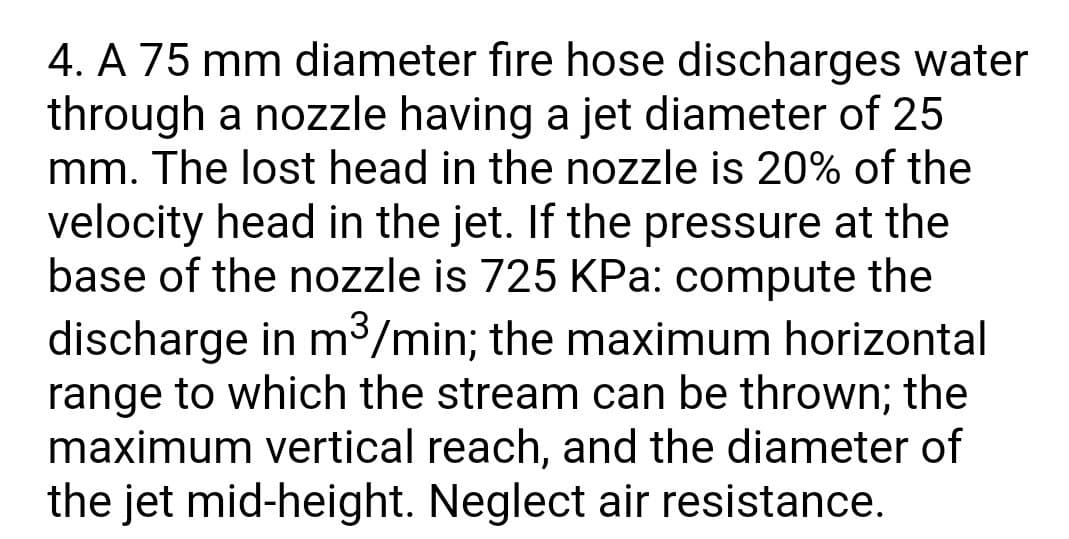 4. A 75 mm diameter fire hose discharges water
through a nozzle having a jet diameter of 25
mm. The lost head in the nozzle is 20% of the
velocity head in the jet. If the pressure at the
base of the nozzle is 725 KPa: compute the
discharge in m³/min; the maximum horizontal
range to which the stream can be thrown; the
maximum vertical reach, and the diameter of
the jet mid-height. Neglect air resistance.