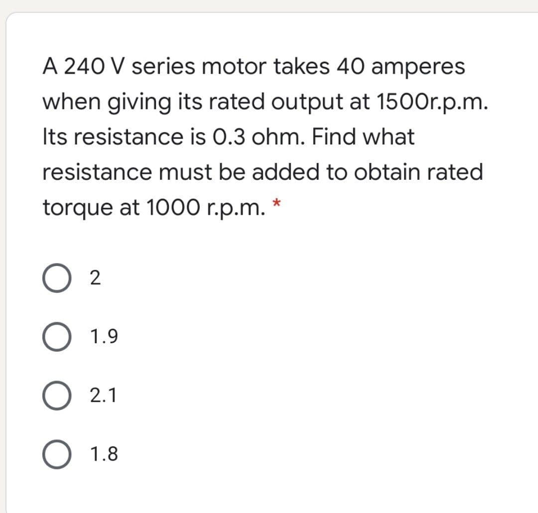 A 240 V series motor takes 40 amperes
when giving its rated output at 1500r.p.m.
Its resistance is 0.3 ohm. Find what
resistance must be added to obtain rated
torque at 1000 r.p.m.
2
1.9
2.1
1.8
