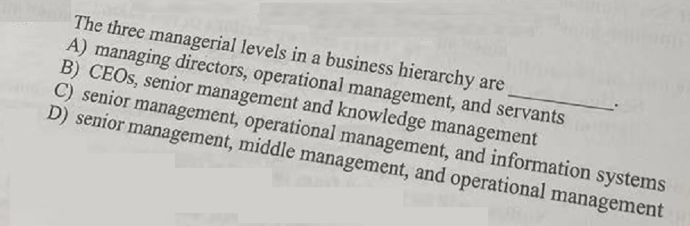 The three managerial levels in a business hierarchy are
A) managing directors, operational management, and servants
B) CEOS, senior management and knowledge management
C) senior management, operational management, and information systems
D) senior management, middle management, and operational management
