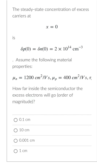The steady-state concentration of excess
carriers at
x = 0
is
8p(0) = n(0) = 2 x 10¹4 cm -3
Assume the following material
properties:
Mn = 1200 cm²/Vs, µp = 400 cm²/Vs, t
How far inside the semiconductor the
excess electrons will go (order of
magnitude)?
0.1 cm
10 cm
0.001 cm
O 1 cm