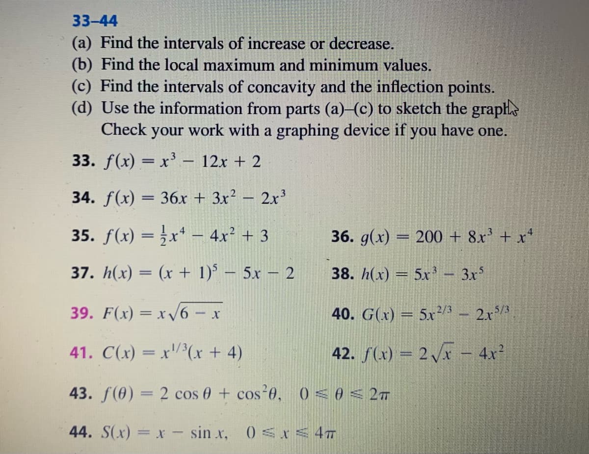 33-44
(a) Find the intervals of increase or decrease.
(b) Find the local maximum and minimum values.
(c) Find the intervals of concavity and the inflection points.
(d) Use the information from parts (a)-(c) to sketch the graphe
Check your work with a graphing device if you have one.
33. f(x) = x' – 12x + 2
34. f(x) = 36x + 3x? – 2x3
-
35. f(x) = x* – 4x² + 3
36. g(x) = 200 + 8x' + x+
37. h(x) = (x + 1) – 5x – 2
38. h(x) = 5x'- 3x
39. F(x) = x V6 - x
5/3
2/3
40. G(x) = 5x/ - 2x
41. C(x) = x'/(x + 4)
42. f(x) = 2 Vx – 4x²
43. f(0) = 2 cos 0 + cos 0, 0< 0 < 27
44. S(x) = x - sin x, 0 < < 47
