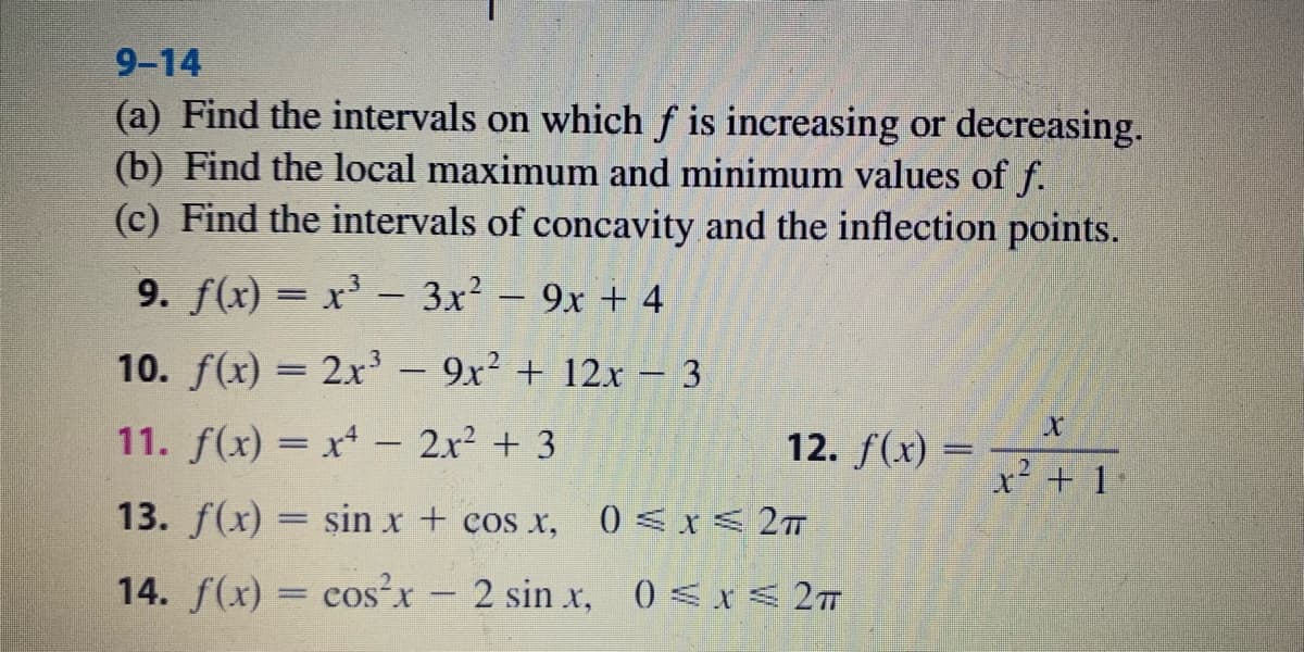 9-14
(a) Find the intervals on which f is increasing or decreasing.
(b) Find the local maximum and minimum values of f.
(c) Find the intervals of concavity and the inflection points.
9. f(x) = x' - 3x2 - 9x + 4
10. f(x) = 2x³ - 9x2 + 12x - 3
I3|
11. f(x) = x - 2x² + 3
12. f(x) =
x² + 11
13. f(x) = sin x + cos x,
0 < x< 2T
14. f(x) = cos'x- 2 sin x, 0<x< 27T
