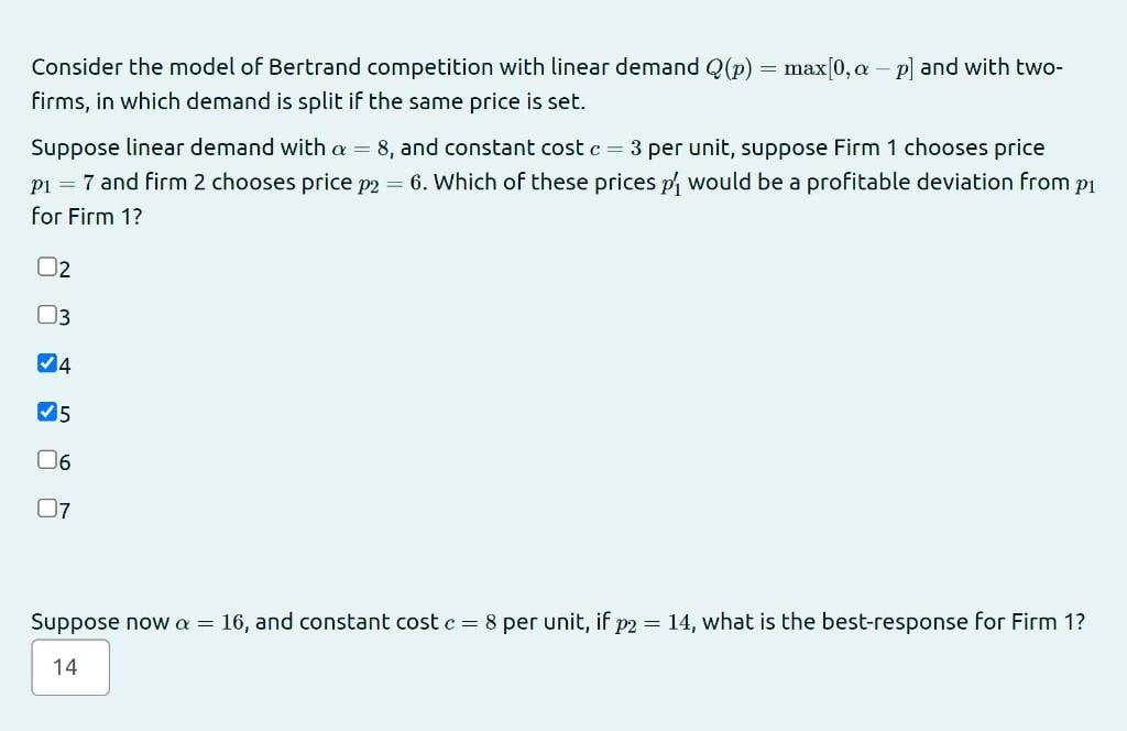 Consider the model of Bertrand competition with linear demand Q(p) = max[0, a – p) and with two-
%3D
firms, in which demand is split if the same price is set.
Suppose linear demand with a = 8, and constant cost c = 3 per unit, suppose Firm 1 chooses price
pi = 7 and firm 2 chooses price p2 = 6. Which of these prices p would be a profitable deviation from pi
for Firm 1?
02
3
06
07
Suppose now a = 16, and constant cost c = 8 per unit, if p2 = 14, what is the best-response for Firm 1?
14
