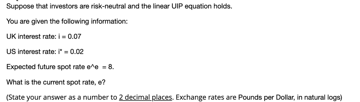 Suppose that investors are risk-neutral and the linear UIP equation holds.
You are given the following information:
UK interest rate: i = 0.07
US interest rate: i*
= 0.02
Expected future spot rate e^e = 8.
What is the current spot rate, e?
(State your answer as a number to 2 decimal places. Exchange rates are Pounds per Dollar, in natural logs)
