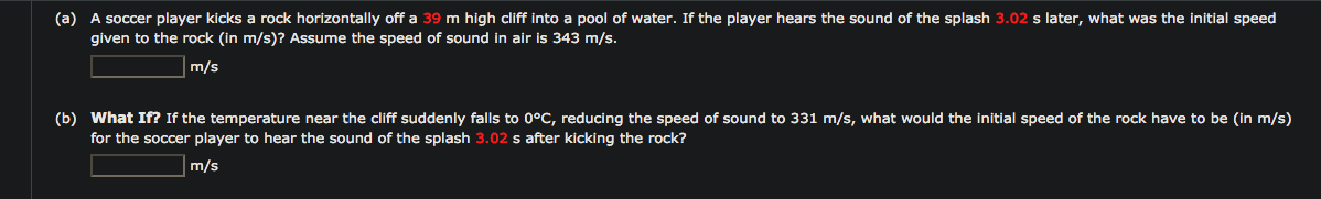 (a) A soccer player kicks a rock horizontally off a 39 m high cliff into a pool of water. If the player hears the sound of the splash 3.02 s later, what was the initial speed
given to the rock (in m/s)? Assume the speed of sound in air is 343 m/s.
m/s
(b) What If? If the temperature near the cliff suddenly falls to 0°C, reducing the speed of sound to 331 m/s, what would the initial speed of the rock have to be (in m/s)
for the soccer player to hear the sound of the splash 3.02 s after kicking the rock?
m/s
