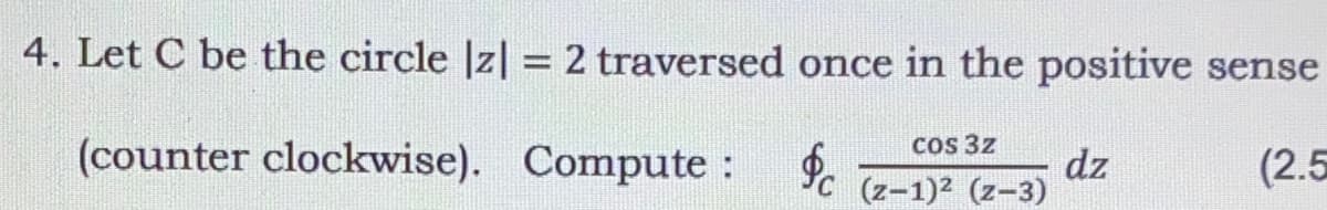 4. Let C be the circle |z| = 2 traversed once in the positive sense
(counter clockwise). Compute : .
Cos 3z
dz
(z-1)2 (z-3)
(2.5
