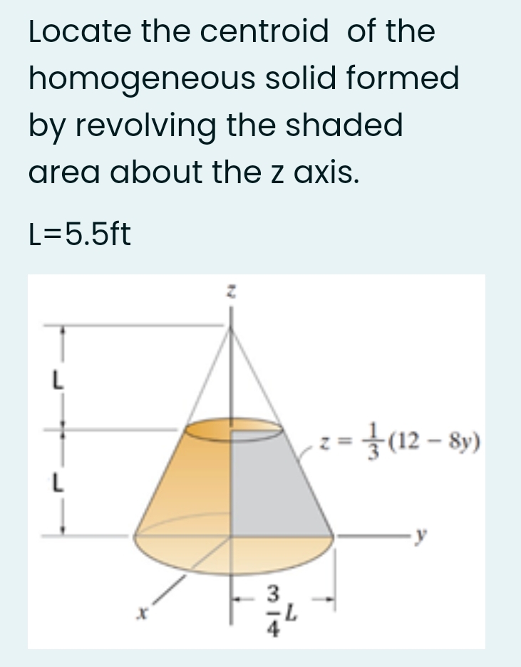 Locate the centroid of the
homogeneous solid formed
by revolving the shaded
area about the z axis.
L=5.5ft
{12 – 8)
L
