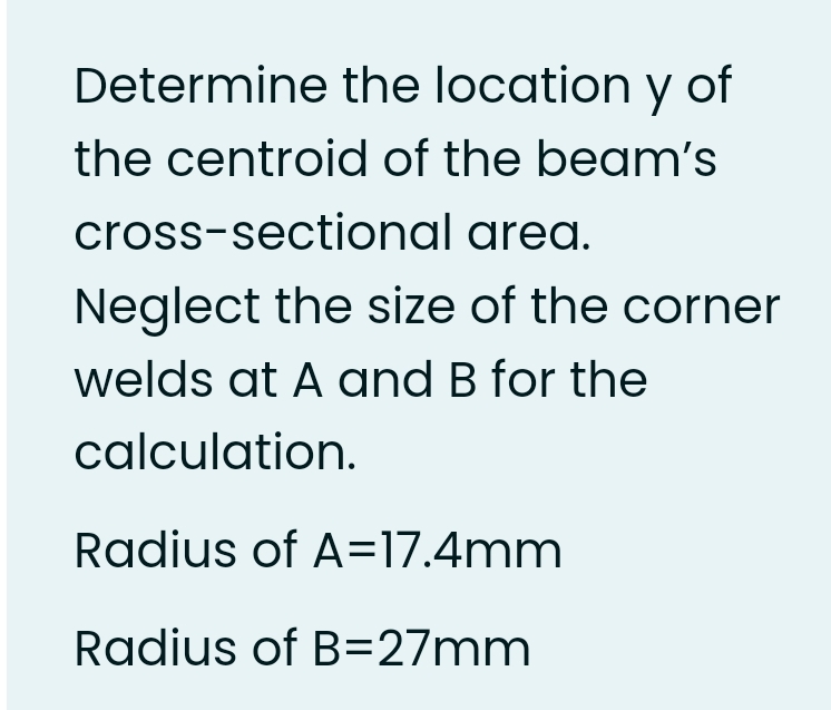 Determine the location y of
the centroid of the beam's
cross-sectional area.
Neglect the size of the corner
welds at A and B for the
calculation.
Radius of A=17.4mm
Radius of B=27mm
