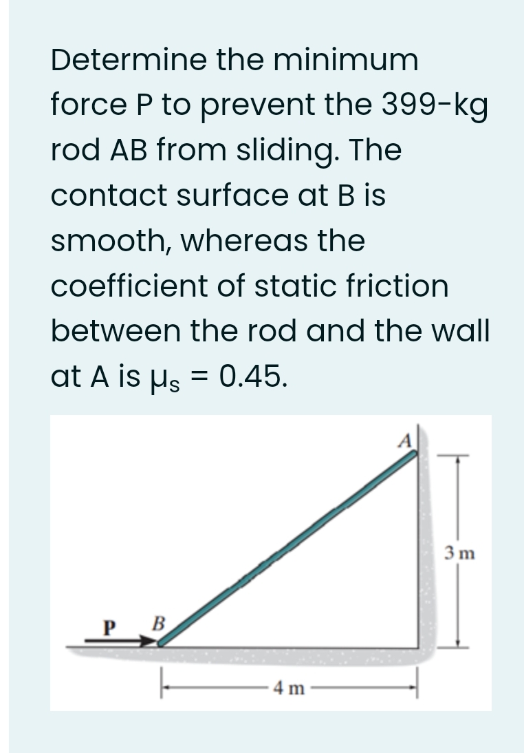 Determine the minimum
force P to prevent the 399-kg
rod AB from sliding. The
contact surface at B is
smooth, whereas the
coefficient of static friction
between the rod and the wall
at A is us = 0.45.
3 m
P B
4 m
