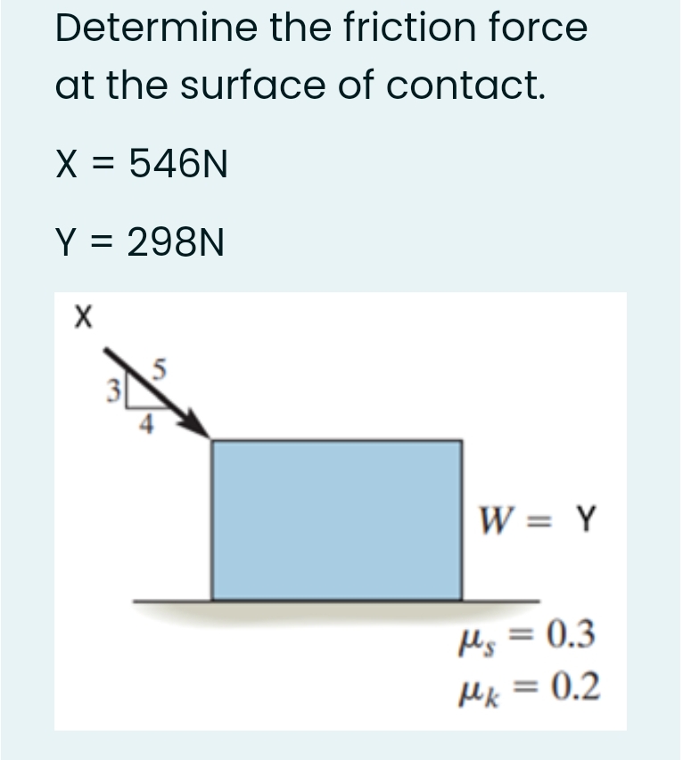 Determine the friction force
at the surface of contact.
X = 546N
Y = 298N
%3D
W = Y
Ms = 0.3
Mk = 0.2

