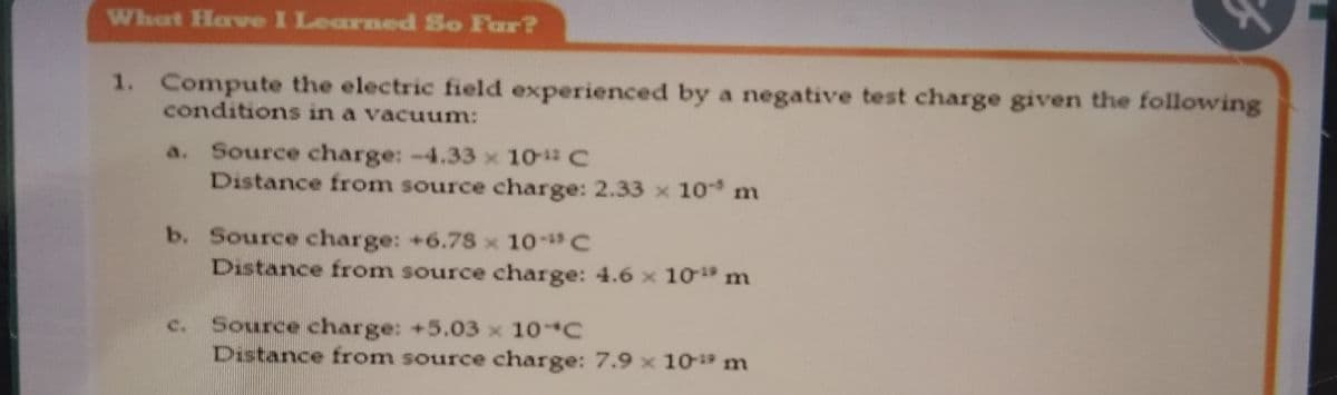 What Have I Learned So Far?
1. Compute the electric field experienced by a negative test charge given the following
conditions in a vacuum:
a. Source charge: -4.33 x 10 C
Distance from source charge: 2.33 x 10 m
b. Source charge: +6.78 x 10- C
Distance from source charge: 4.6 x 10 m
Source charge: +5.03 x 10 C
Distance from source charge: 7.9 x 10- m
