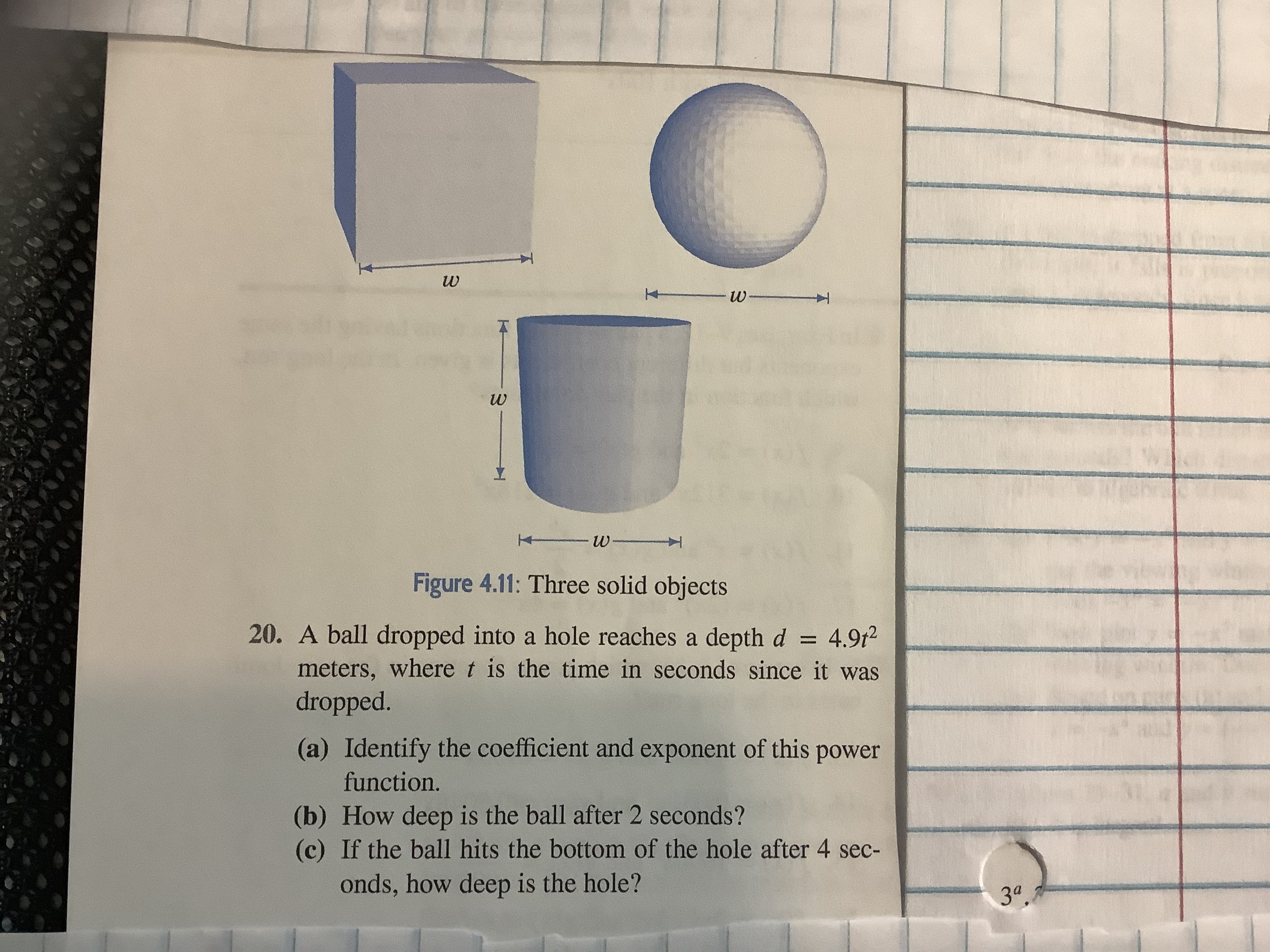 Figure 4.11: Three solid objects
20. A ball dropped into a hole reaches a depth d
4.91
meters, wheret is the time in seconds since it was
dropped.
(a) Identify the coefficient and exponent of this power
function.
(b) How deep is the ball after 2 seconds?
(c) If the ball hits the bottom of the hole after 4 sec-
onds, how deep is the hole?
3ª.
